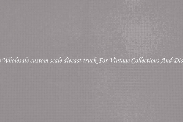 Buy Wholesale custom scale diecast truck For Vintage Collections And Display