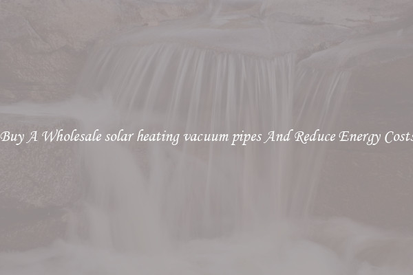 Buy A Wholesale solar heating vacuum pipes And Reduce Energy Costs