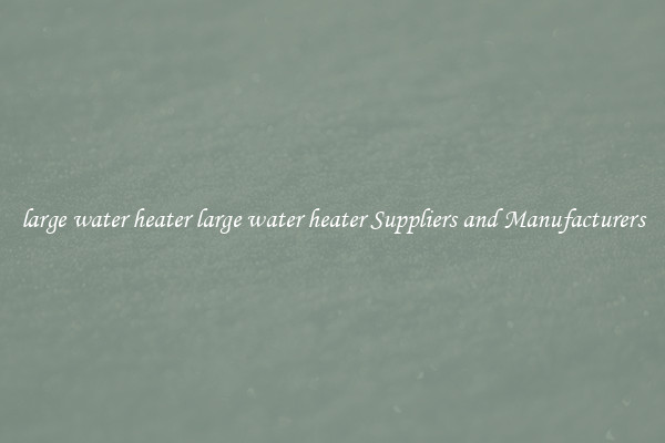 large water heater large water heater Suppliers and Manufacturers