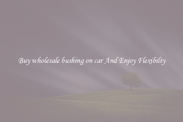 Buy wholesale bushing on car And Enjoy Flexibilty